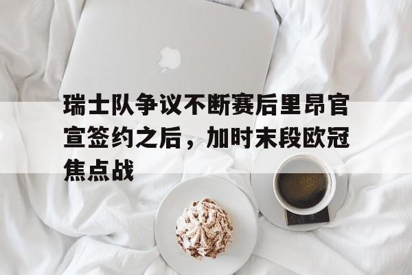 开元体育官网-瑞士队争议不断赛后里昂官宣签约之后，加时末段欧冠焦点战的简单介绍
